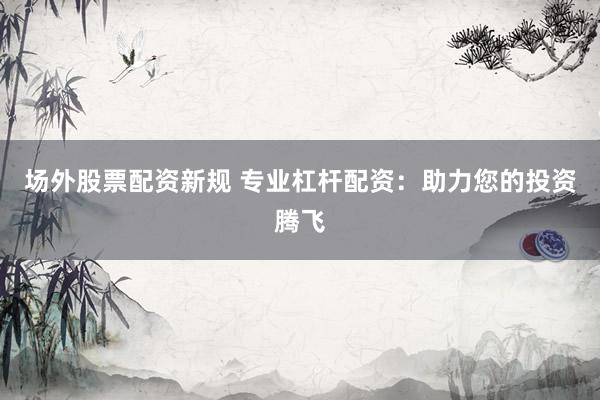 场外股票配资新规 专业杠杆配资：助力您的投资腾飞