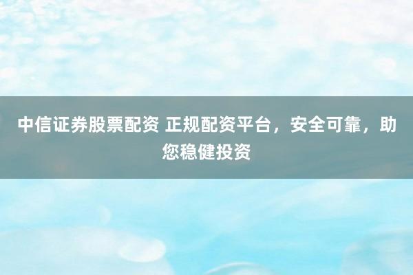 中信证券股票配资 正规配资平台，安全可靠，助您稳健投资