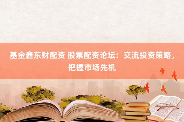 基金鑫东财配资 股票配资论坛：交流投资策略，把握市场先机