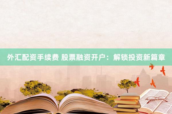 外汇配资手续费 股票融资开户：解锁投资新篇章