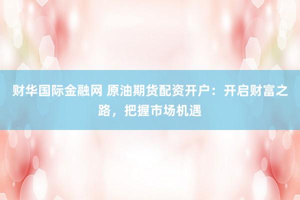 财华国际金融网 原油期货配资开户：开启财富之路，把握市场机遇