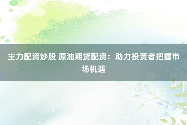 主力配资炒股 原油期货配资：助力投资者把握市场机遇
