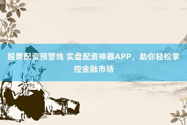 股票配资预警线 实盘配资神器APP，助你轻松掌控金融市场