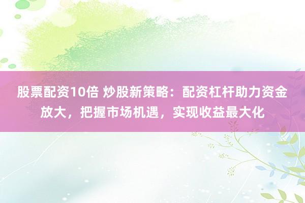 股票配资10倍 炒股新策略：配资杠杆助力资金放大，把握市场机遇，实现收益最大化