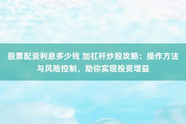 股票配资利息多少钱 加杠杆炒股攻略：操作方法与风险控制，助你实现投资增益
