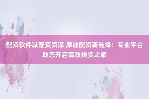 配资软件减配资资深 原油配资新选择：专业平台助您开启高效投资之旅
