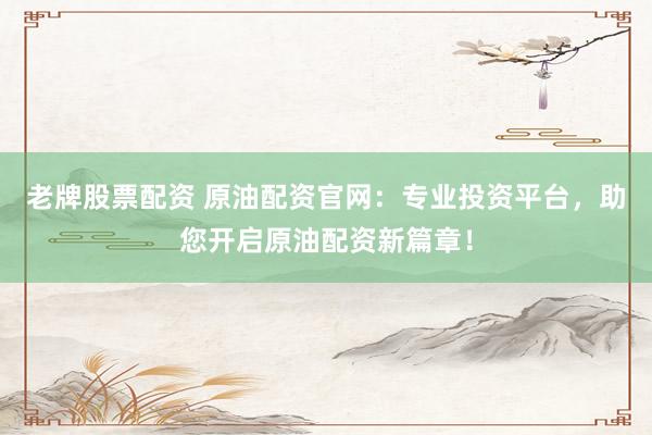 老牌股票配资 原油配资官网：专业投资平台，助您开启原油配资新篇章！
