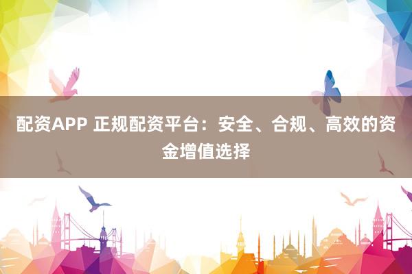 配资APP 正规配资平台：安全、合规、高效的资金增值选择