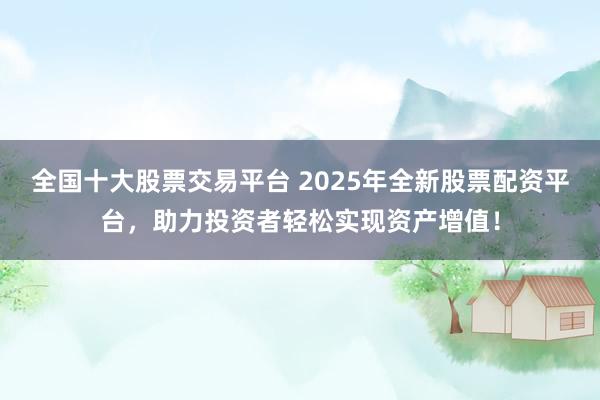 全国十大股票交易平台 2025年全新股票配资平台，助力投资者轻松实现资产增值！