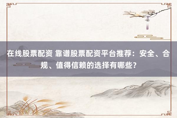 在线股票配资 靠谱股票配资平台推荐：安全、合规、值得信赖的选择有哪些？