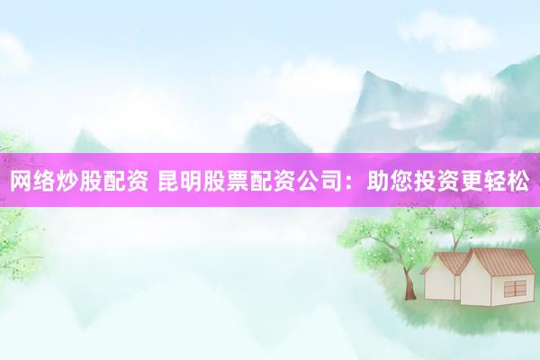 网络炒股配资 昆明股票配资公司：助您投资更轻松