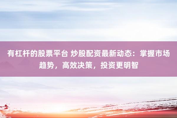 有杠杆的股票平台 炒股配资最新动态：掌握市场趋势，高效决策，投资更明智