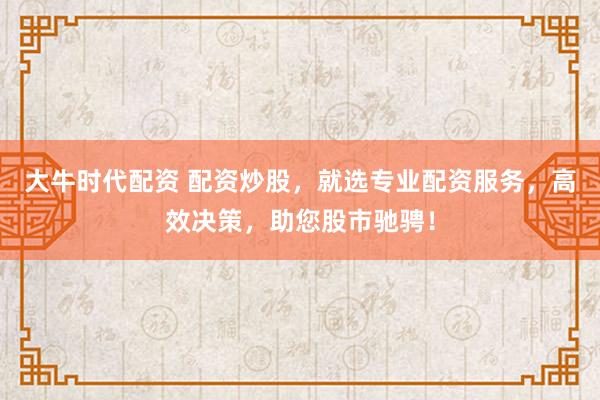 大牛时代配资 配资炒股，就选专业配资服务，高效决策，助您股市驰骋！