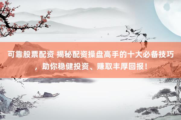 可靠股票配资 揭秘配资操盘高手的十大必备技巧，助你稳健投资、赚取丰厚回报！