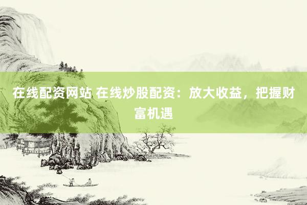 在线配资网站 在线炒股配资：放大收益，把握财富机遇