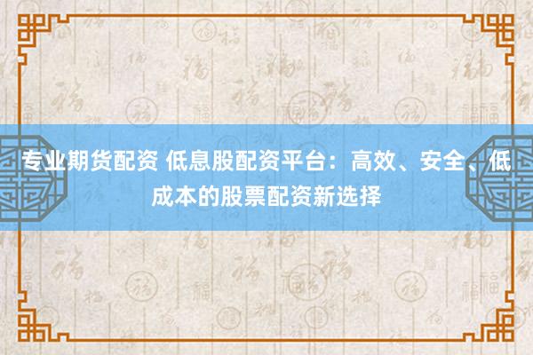 专业期货配资 低息股配资平台：高效、安全、低成本的股票配资新选择