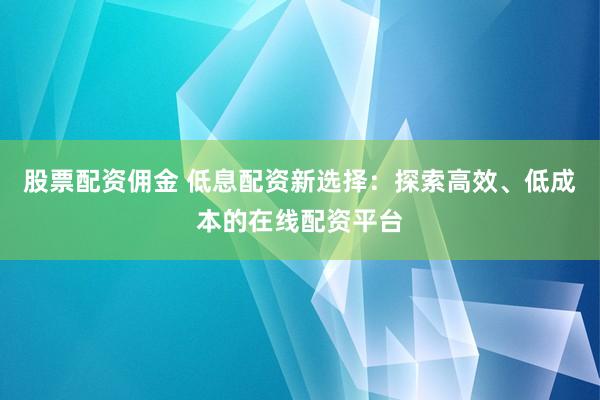 股票配资佣金 低息配资新选择：探索高效、低成本的在线配资平台