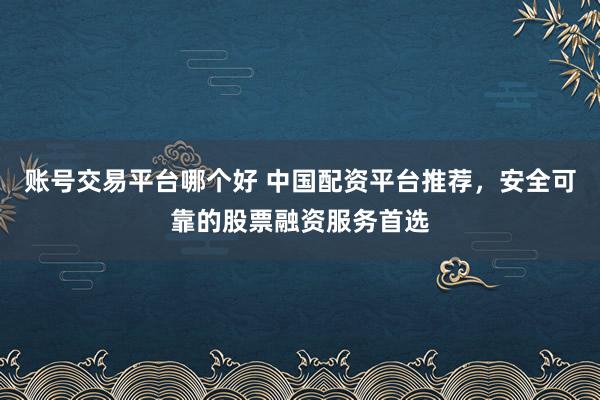账号交易平台哪个好 中国配资平台推荐，安全可靠的股票融资服务首选