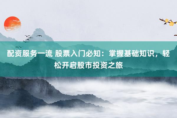 配资服务一流 股票入门必知：掌握基础知识，轻松开启股市投资之旅