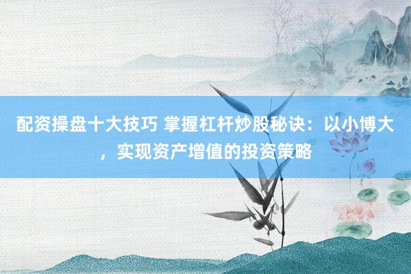 配资操盘十大技巧 掌握杠杆炒股秘诀：以小博大，实现资产增值的投资策略