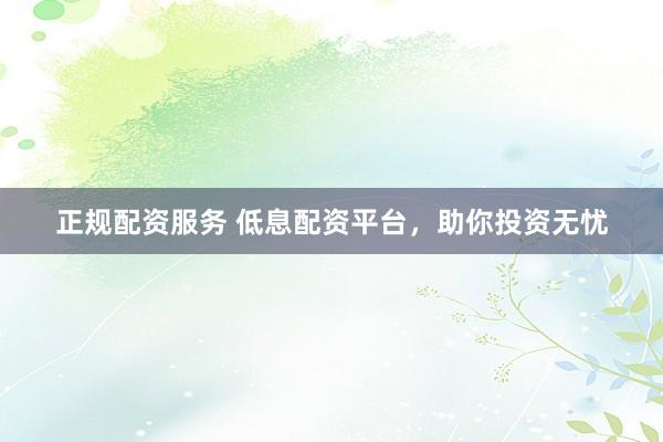 正规配资服务 低息配资平台，助你投资无忧