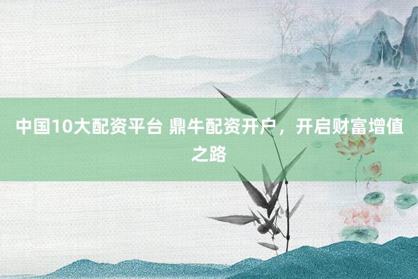中国10大配资平台 鼎牛配资开户，开启财富增值之路