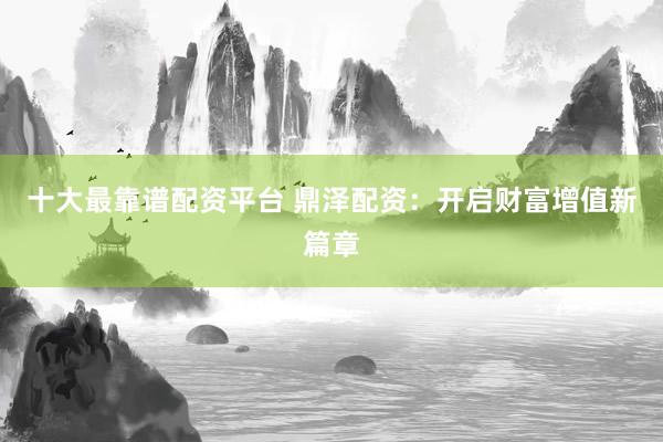十大最靠谱配资平台 鼎泽配资：开启财富增值新篇章