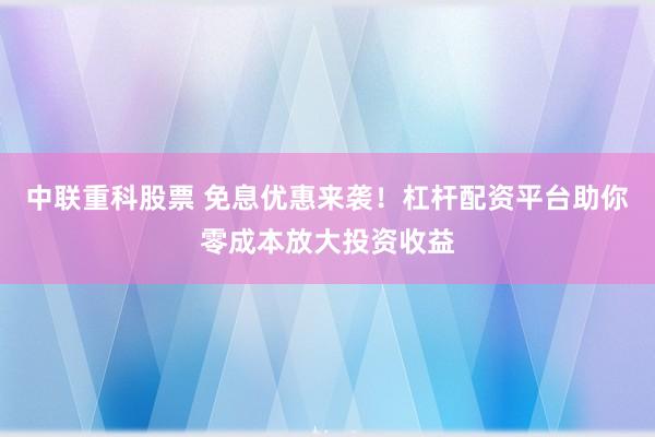 中联重科股票 免息优惠来袭！杠杆配资平台助你零成本放大投资收益