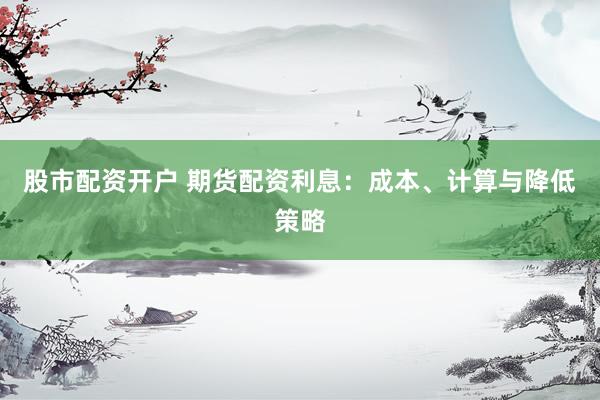 股市配资开户 期货配资利息：成本、计算与降低策略