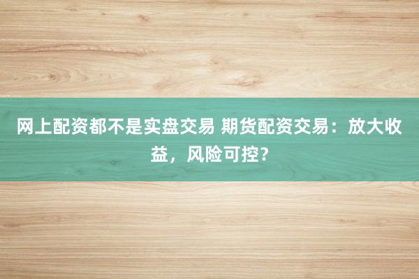 网上配资都不是实盘交易 期货配资交易：放大收益，风险可控？