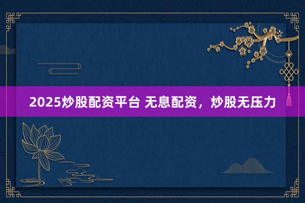 2025炒股配资平台 无息配资，炒股无压力