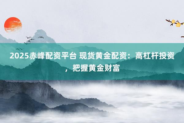 2025赤峰配资平台 现货黄金配资：高杠杆投资，把握黄金财富