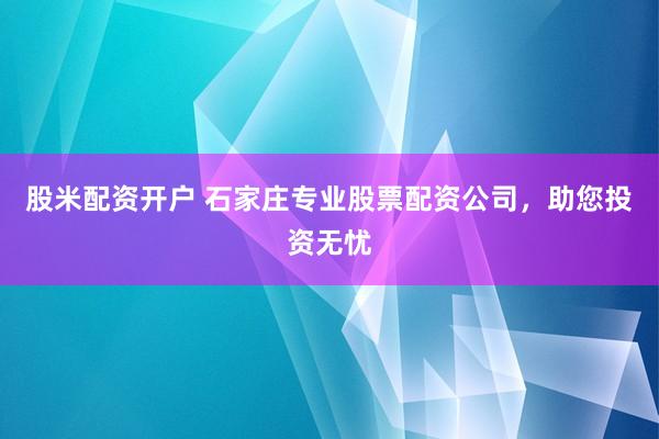 股米配资开户 石家庄专业股票配资公司，助您投资无忧