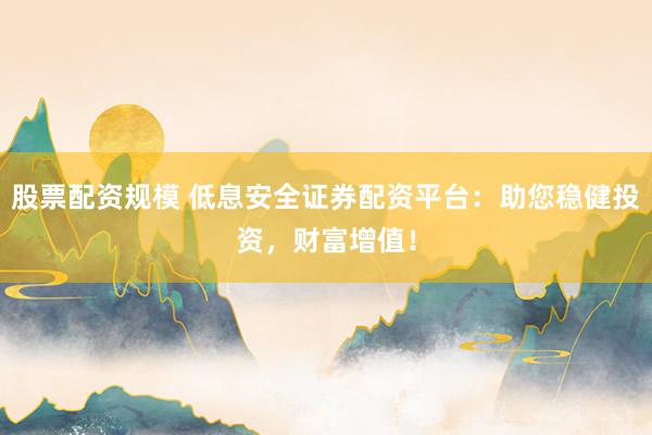 股票配资规模 低息安全证券配资平台：助您稳健投资，财富增值！