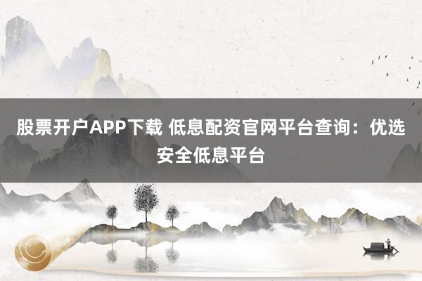 股票开户APP下载 低息配资官网平台查询：优选安全低息平台