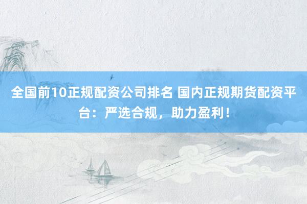 全国前10正规配资公司排名 国内正规期货配资平台：严选合规，助力盈利！