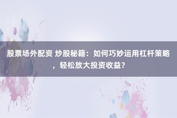 股票场外配资 炒股秘籍：如何巧妙运用杠杆策略，轻松放大投资收益？