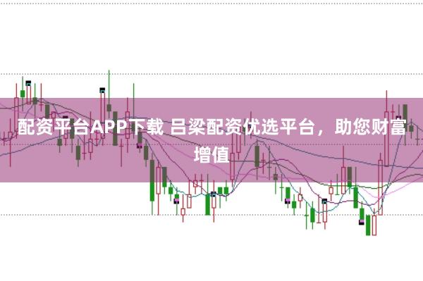 配资平台APP下载 吕梁配资优选平台，助您财富增值