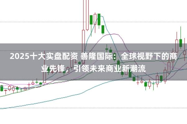 2025十大实盘配资 善隆国际：全球视野下的商业先锋，引领未来商业新潮流