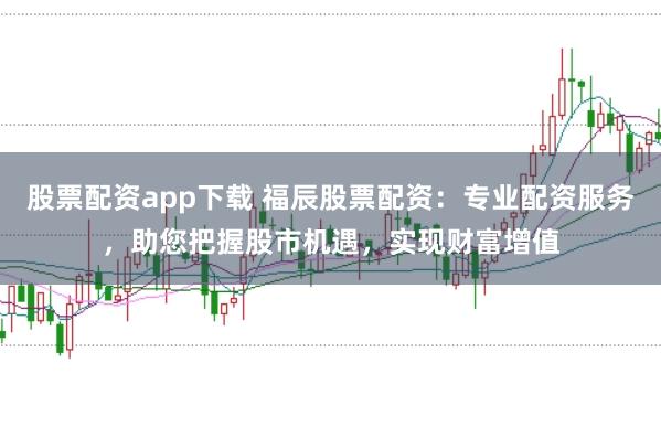 股票配资app下载 福辰股票配资：专业配资服务，助您把握股市机遇，实现财富增值
