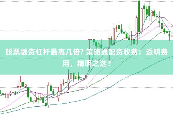 股票融资杠杆最高几倍? 策略通配资收费：透明费用，精明之选？