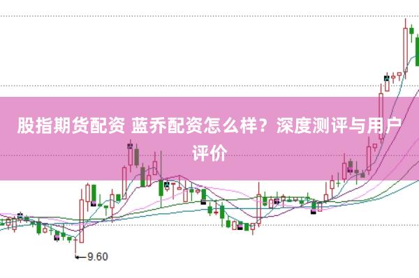 股指期货配资 蓝乔配资怎么样？深度测评与用户评价