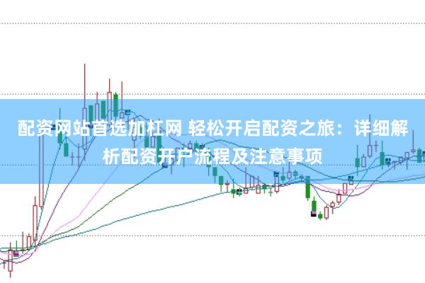 配资网站首选加杠网 轻松开启配资之旅：详细解析配资开户流程及注意事项
