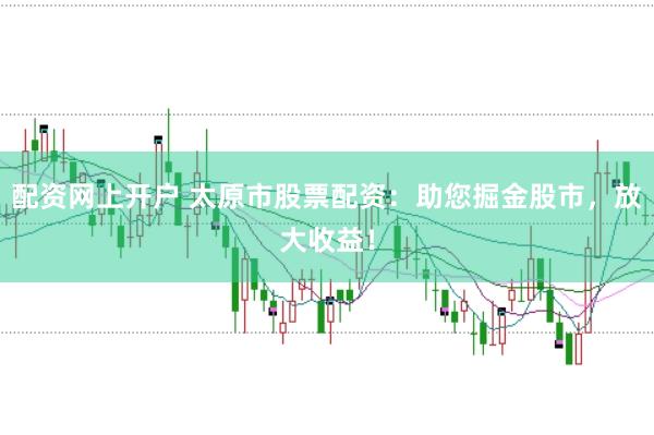 配资网上开户 太原市股票配资：助您掘金股市，放大收益！