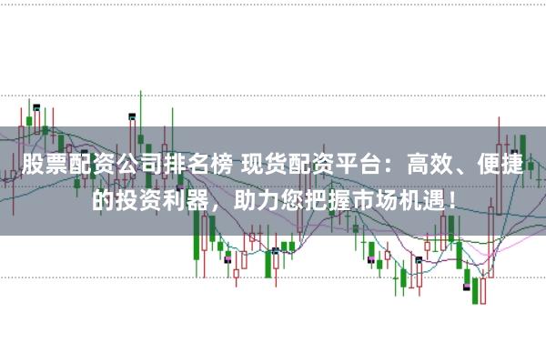 股票配资公司排名榜 现货配资平台：高效、便捷的投资利器，助力您把握市场机遇！