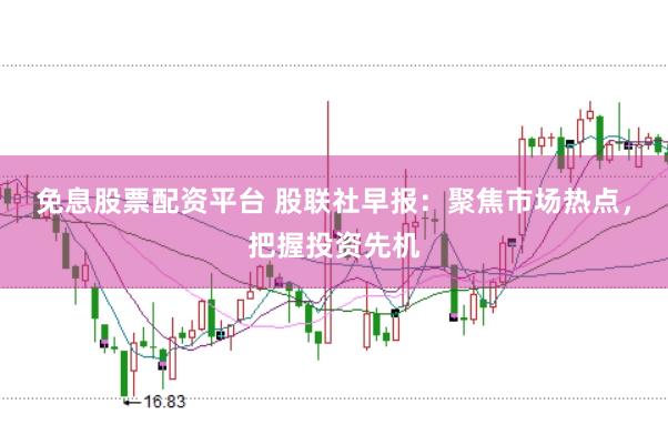 免息股票配资平台 股联社早报：聚焦市场热点，把握投资先机
