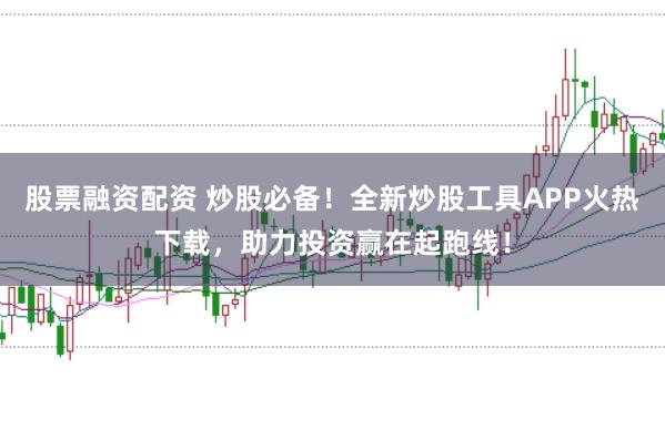 股票融资配资 炒股必备！全新炒股工具APP火热下载，助力投资赢在起跑线！