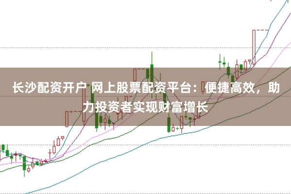 长沙配资开户 网上股票配资平台：便捷高效，助力投资者实现财富增长