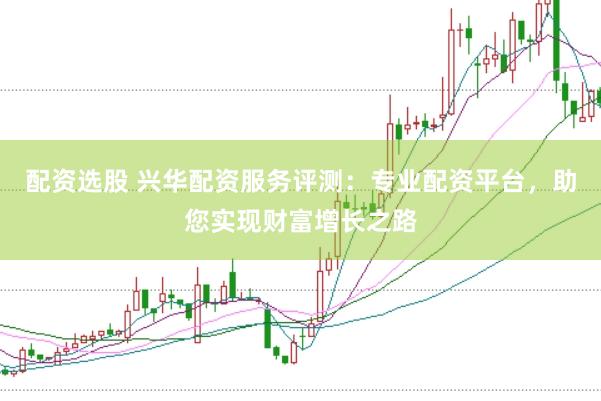 配资选股 兴华配资服务评测：专业配资平台，助您实现财富增长之路