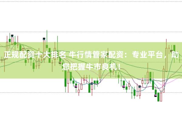 正规配资十大排名 牛行情管家配资：专业平台，助您把握牛市良机！